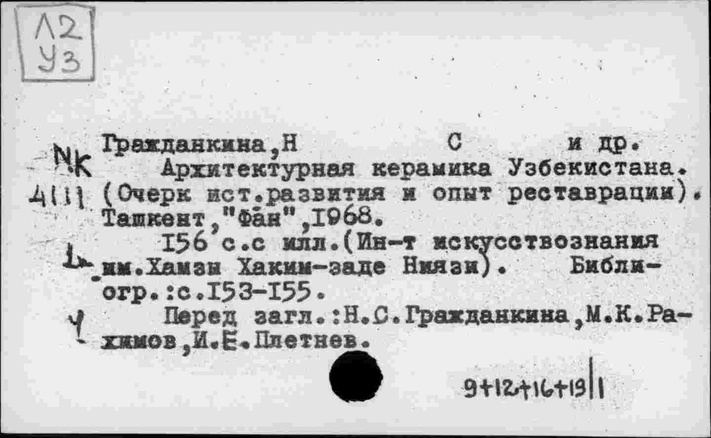 ﻿І Лі
Уз
к, Гражданкина,Н	С	и др.
• «К Архитектурная керамика Узбекистана.
И (Очерк ист.развития и опыт реставрации) Ташкент /’Фан** ,1968.
I 156 с.с илл.(Ин-т искусствознания
"“„им.Хамзы Хаким-заде Ниязи). Библи-’огр.îс.153-155•
у Перед загл.:Н.£).Гражданкима,М.К.Ра-* химов ,И.Е.Плетнев.
9+l24lGtl9||